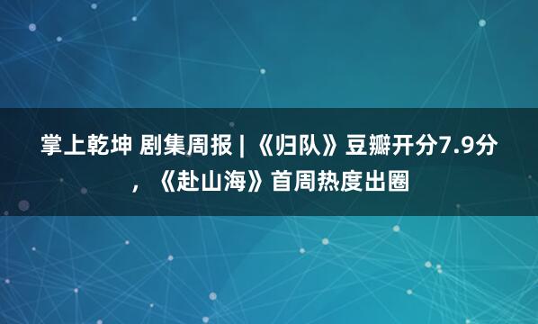 掌上乾坤 剧集周报 | 《归队》豆瓣开分7.9分，《赴山海》首周热度出圈