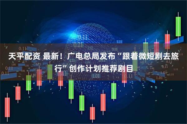 天平配资 最新！广电总局发布“跟着微短剧去旅行”创作计划推荐剧目