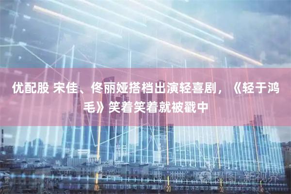 优配股 宋佳、佟丽娅搭档出演轻喜剧，《轻于鸿毛》笑着笑着就被戳中