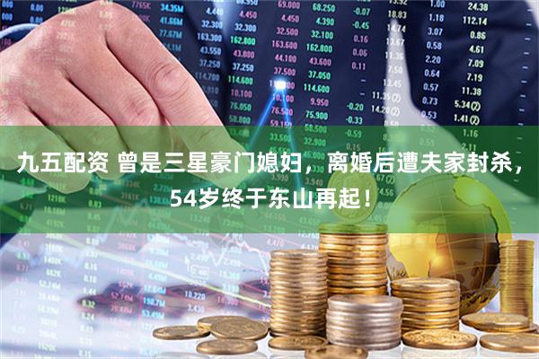 九五配资 曾是三星豪门媳妇，离婚后遭夫家封杀，54岁终于东山再起！