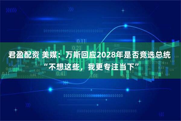 君盈配资 美媒：万斯回应2028年是否竞选总统 “不想这些，我更专注当下”