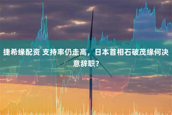 捷希缘配资 支持率仍走高，日本首相石破茂缘何决意辞职？