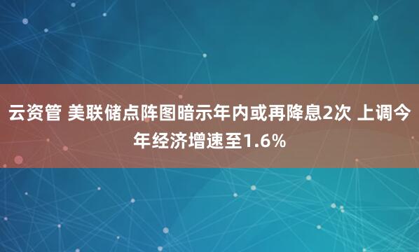云资管 美联储点阵图暗示年内或再降息2次 上调今年经济增速至1.6%