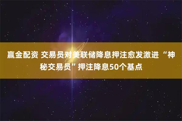 赢金配资 交易员对美联储降息押注愈发激进 “神秘交易员”押注降息50个基点