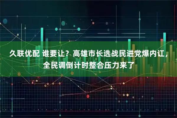 久联优配 谁要让？高雄市长选战民进党爆内讧，全民调倒计时整合压力来了