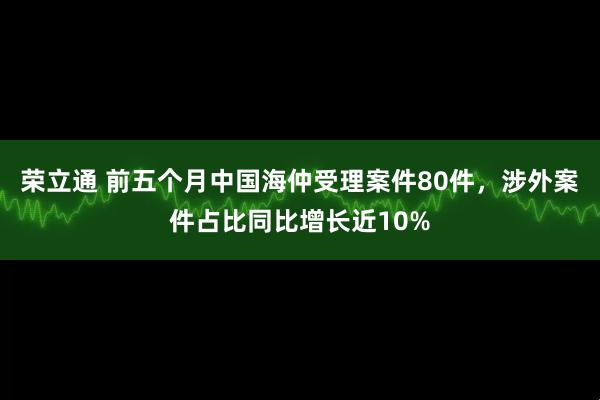 荣立通 前五个月中国海仲受理案件80件，涉外案件占比同比增长近10%