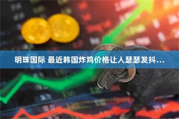 明珠国际 最近韩国炸鸡价格让人瑟瑟发抖…
