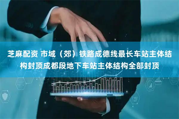 芝麻配资 市域（郊）铁路成德线最长车站主体结构封顶成都段地下车站主体结构全部封顶