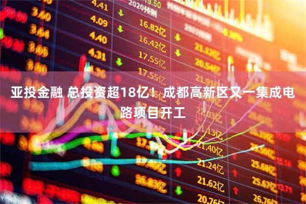 亚投金融 总投资超18亿！成都高新区又一集成电路项目开工