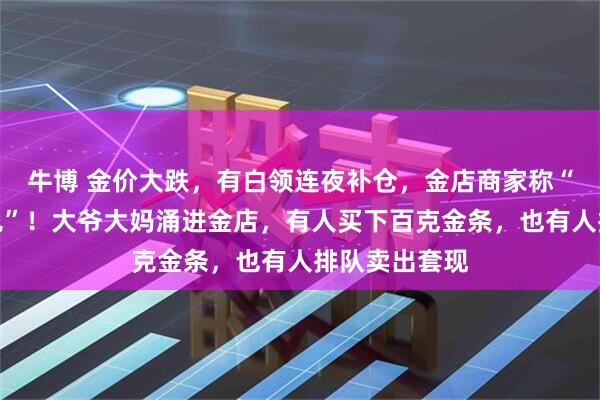 牛博 金价大跌，有白领连夜补仓，金店商家称“从业生涯未见”！大爷大妈涌进金店，有人买下百克金条，也有人排队卖出套现