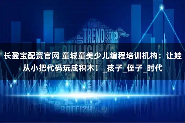长盈宝配资官网 童城童美少儿编程培训机构：让娃从小把代码玩成积木！_孩子_侄子_时代