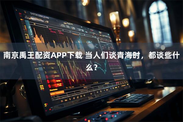 南京禹王配资APP下载 当人们谈青海时，都谈些什么？