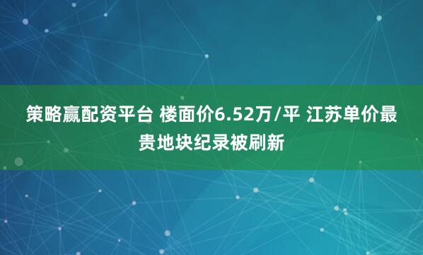 策略赢配资平台 楼面价6.52万/平 江苏单价最贵地块纪录被刷新