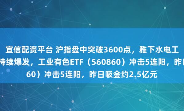 宜信配资平台 沪指盘中突破3600点，雅下水电工程刺激有色金属持续爆发，工业有色ETF（560860）冲击5连阳，昨日吸金约2.5亿元