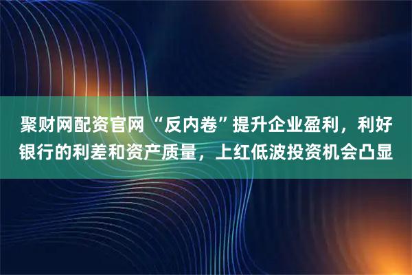聚财网配资官网 “反内卷”提升企业盈利，利好银行的利差和资产质量，上红低波投资机会凸显