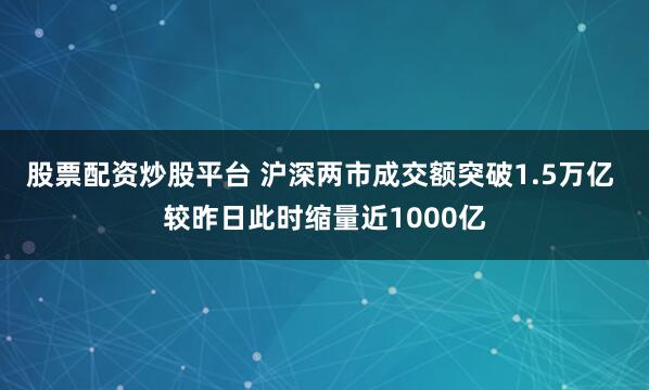 股票配资炒股平台 沪深两市成交额突破1.5万亿 较昨日此时缩量近1000亿