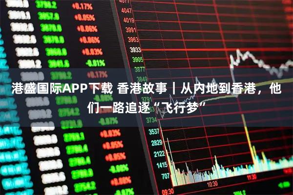 港盛国际APP下载 香港故事｜从内地到香港，他们一路追逐“飞行梦”