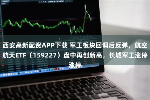 西安高新配资APP下载 军工板块回调后反弹，航空航天ETF（159227）盘中再创新高，长城军工涨停