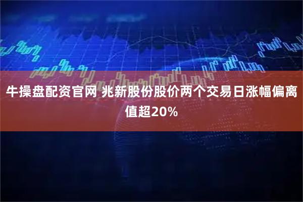 牛操盘配资官网 兆新股份股价两个交易日涨幅偏离值超20%