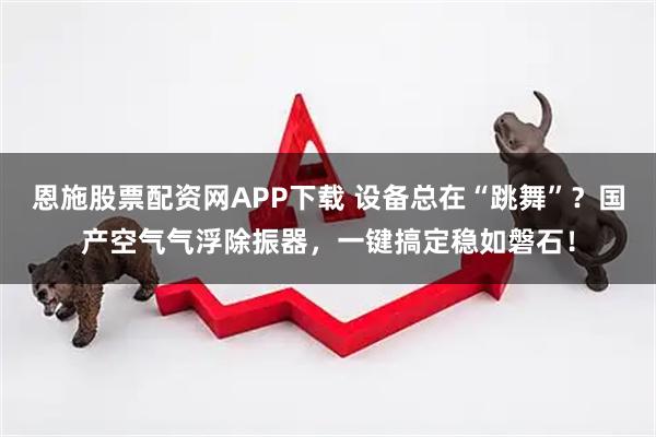 恩施股票配资网APP下载 设备总在“跳舞”？国产空气气浮除振器，一键搞定稳如磐石！