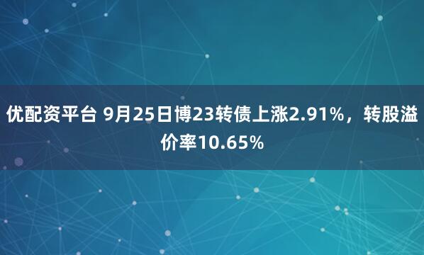 优配资平台 9月25日博23转债上涨2.91%，转股溢价率10.65%