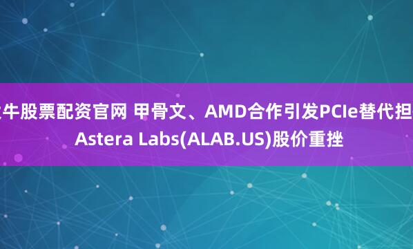 大牛股票配资官网 甲骨文、AMD合作引发PCIe替代担忧 Astera Labs(ALAB.US)股价重挫