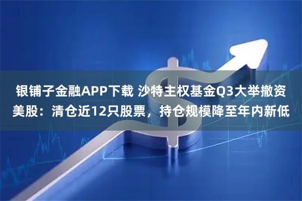 银铺子金融APP下载 沙特主权基金Q3大举撤资美股：清仓近12只股票，持仓规模降至年内新低