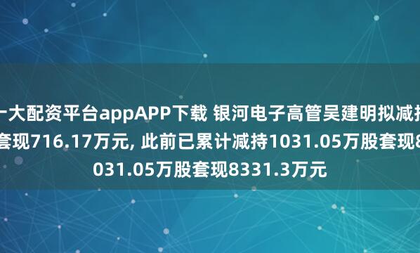 十大配资平台appAPP下载 银河电子高管吴建明拟减持68.73万股套现716.17万元, 此前已累计减持1031.05万股套现8331.3万元