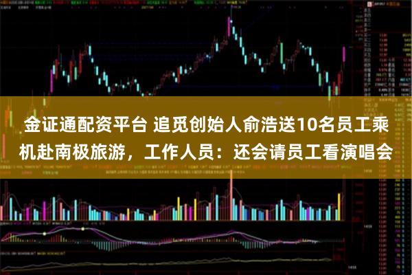 金证通配资平台 追觅创始人俞浩送10名员工乘机赴南极旅游，工作人员：还会请员工看演唱会