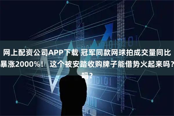 网上配资公司APP下载 冠军同款网球拍成交量同比暴涨2000%！ 这个被安踏收购牌子能借势火起来吗？