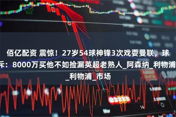 佰亿配资 震惊！27岁54球神锋3次戏耍曼联，球迷怒斥：8000万买他不如捡漏英超老熟人_阿森纳_利物浦_市场