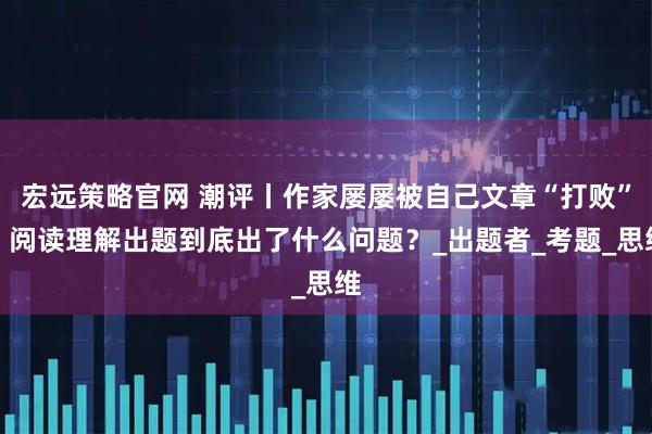 宏远策略官网 潮评丨作家屡屡被自己文章“打败”，阅读理解出题到底出了什么问题？_出题者_考题_思维