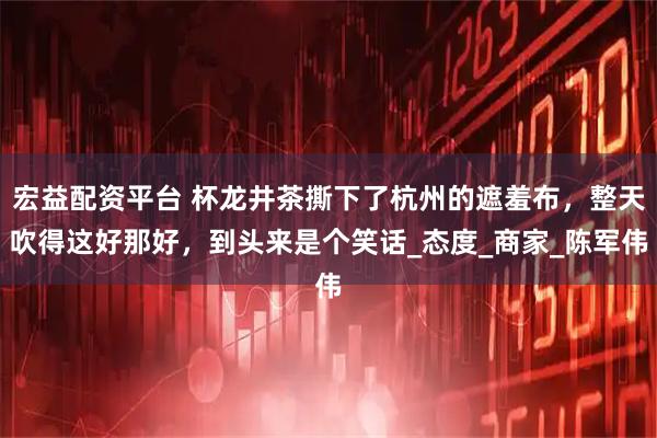 宏益配资平台 杯龙井茶撕下了杭州的遮羞布，整天吹得这好那好，到头来是个笑话_态度_商家_陈军伟