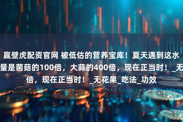 赢壁虎配资官网 被低估的营养宝库！夏天遇到这水果别错过，含硒量是菌菇的100倍，大蒜的400倍，现在正当时！_无花果_吃法_功效